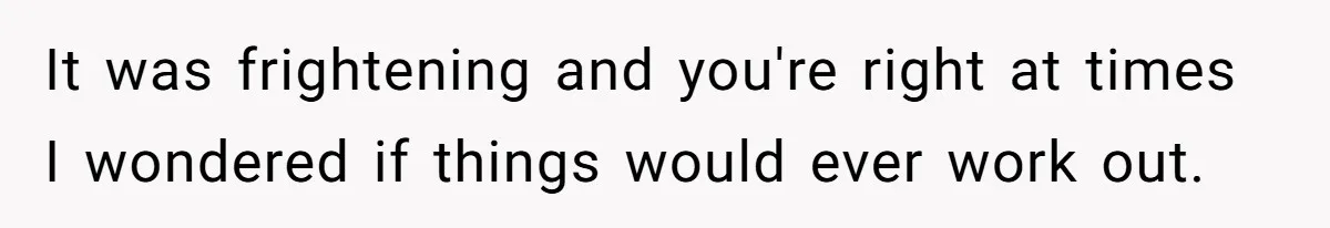 It was frightening and you're right at times I wondered if things would ever work out.
