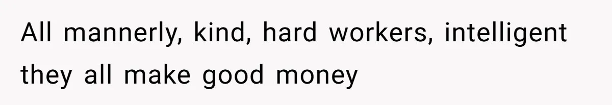 All mannerly, kind, hard workers, intelligent they all make good money