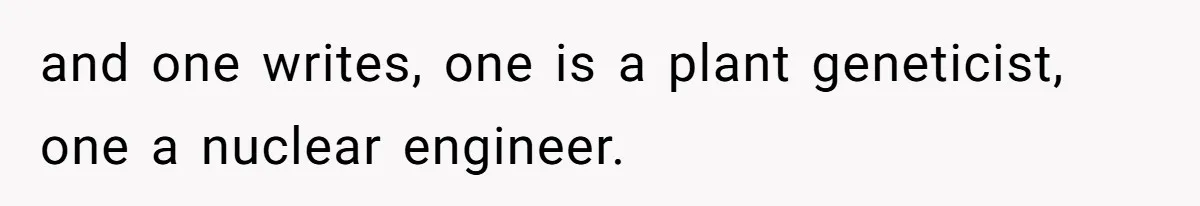 and one writes, one is a plant geneticist, one a nuclear engineer.