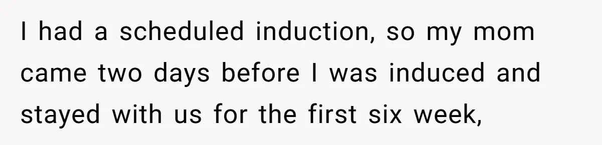I had a scheduled induction, so my mom came two days before I was induced and stayed with us for the first six week,