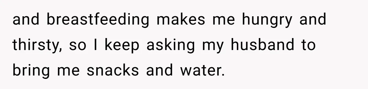 and breastfeeding makes me hungry and thirsty, so I keep asking my husband to bring me snacks and water.