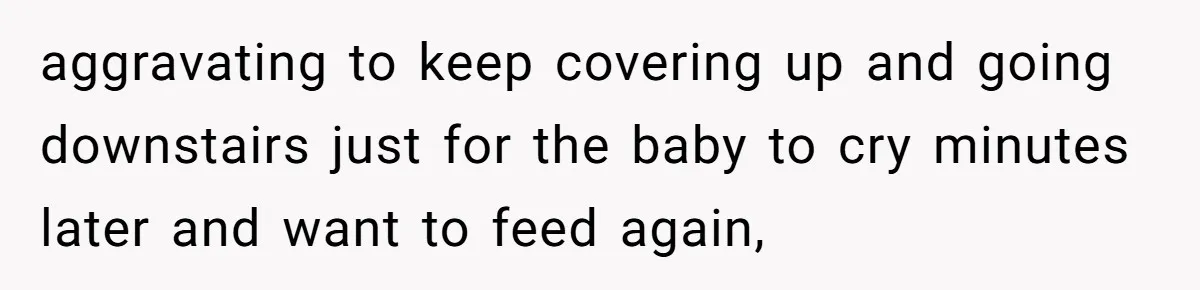 aggravating to keep covering up and going downstairs just for the baby to cry minutes later and want to feed again,