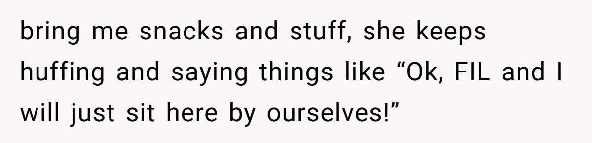 bring me snacks and stuff, she keeps huffing and saying things like “Ok, FIL and I will just sit here by ourselves!”