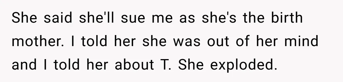 She said she'll sue me as she's the birth mother. I told her she was out of her mind and I told her about T. She exploded.