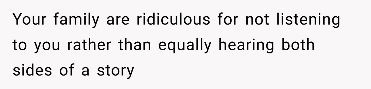 Your family are ridiculous for not listening to you rather than equally hearing both sides of a story