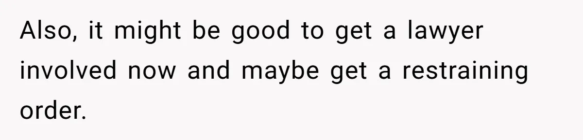 Also, it might be good to get a lawyer involved now and maybe get a restraining order.