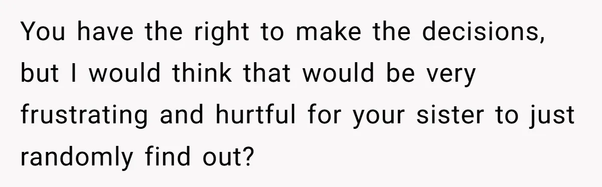 You have the right to make the decisions, but I would think that would be very frustrating and hurtful for your sister to just randomly find out?