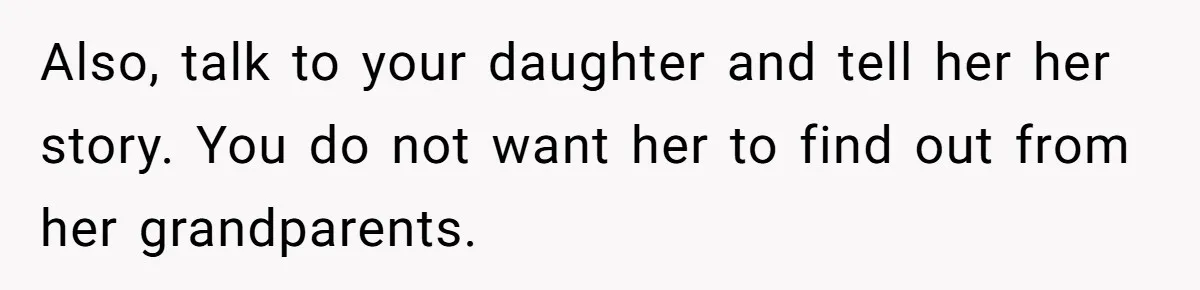 Also, talk to your daughter and tell her her story. You do not want her to find out from her grandparents.