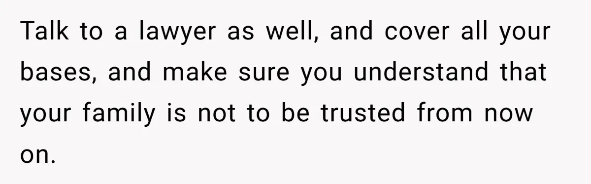 Talk to a lawyer as well, and cover all your bases, and make sure you understand that your family is not to be trusted from now on.