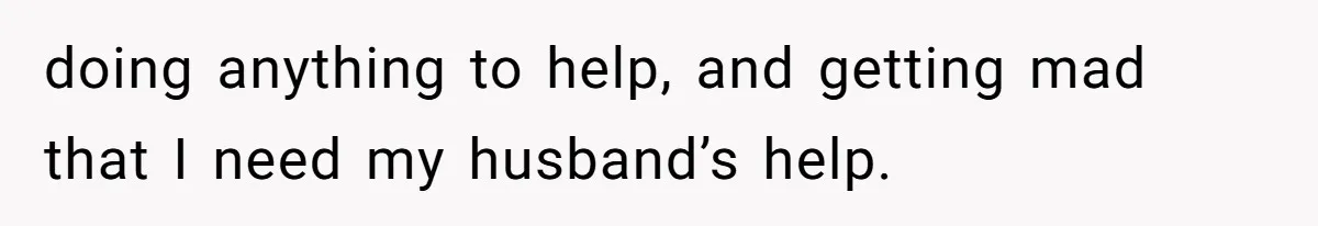 doing anything to help, and getting mad that I need my husband’s help.