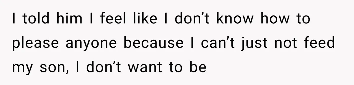 I told him I feel like I don’t know how to please anyone because I can’t just not feed my son, I don’t want to be