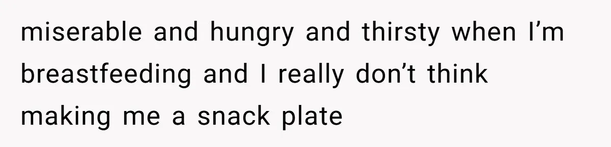 miserable and hungry and thirsty when I’m breastfeeding and I really don’t think making me a snack plate