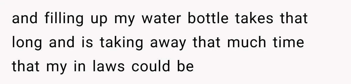 and filling up my water bottle takes that long and is taking away that much time that my in laws could be