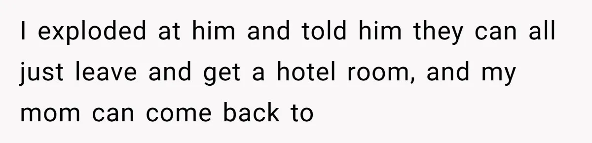 I exploded at him and told him they can all just leave and get a hotel room, and my mom can come back to
