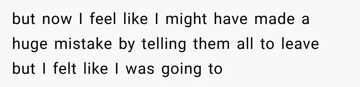 but now I feel like I might have made a huge mistake by telling them all to leave but I felt like I was going to