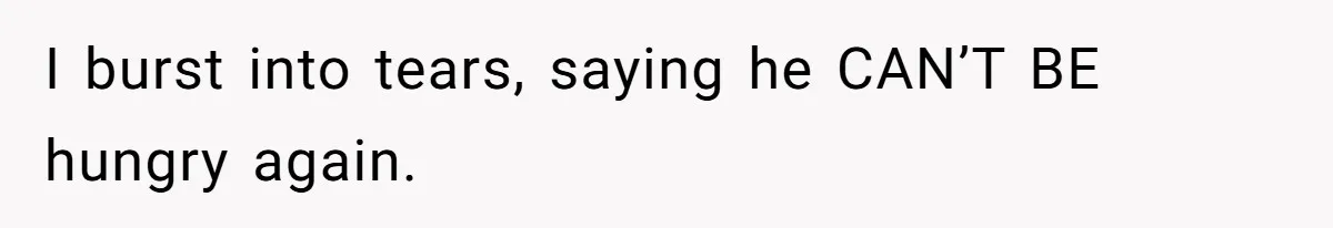 I burst into tears, saying he CAN’T BE hungry again.
