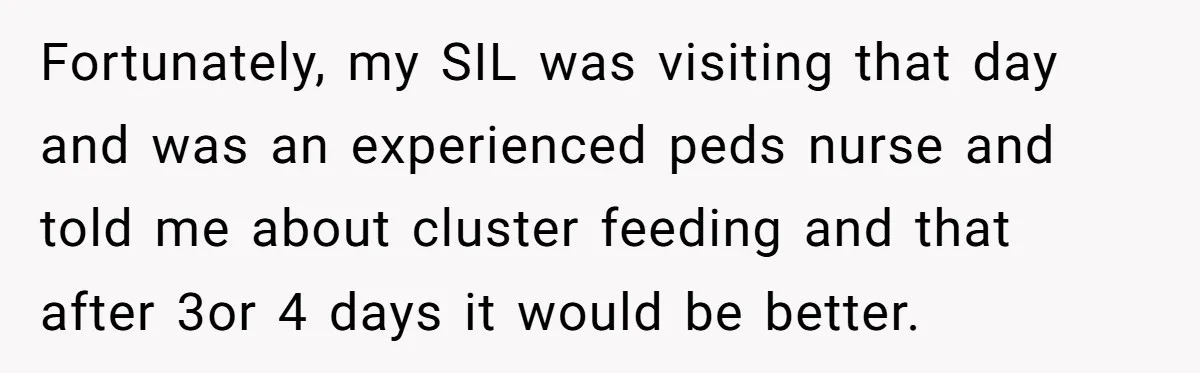 Fortunately, my SIL was visiting that day and was an experienced peds nurse and told me about cluster feeding and that after 3or 4 days it would be better.