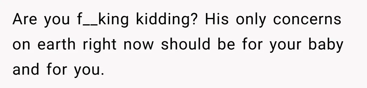Are you f__king kidding? His only concerns on earth right now should be for your baby and for you.