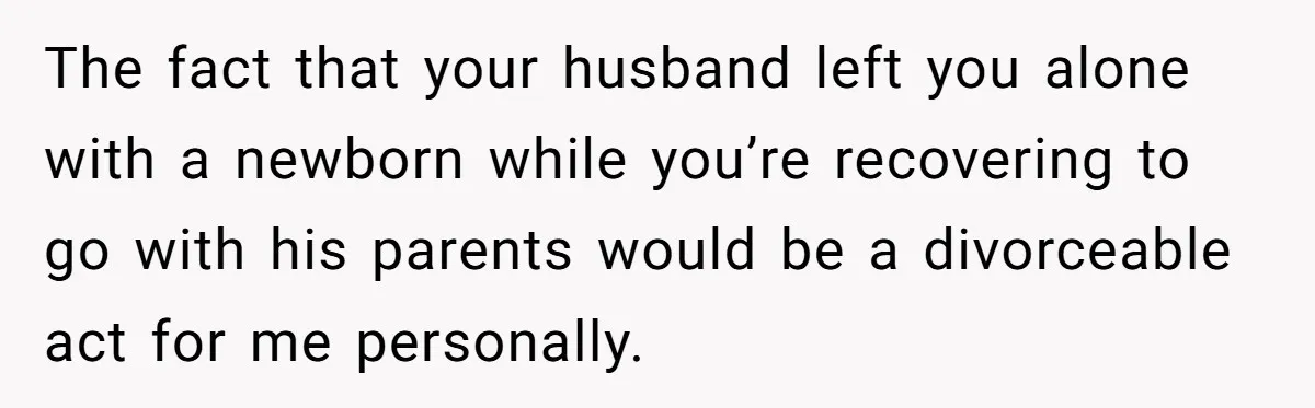 The fact that your husband left you alone with a newborn while you’re recovering to go with his parents would be a divorceable act for me personally.