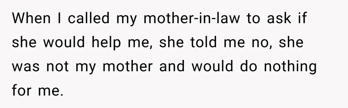 When I called my mother-in-law to ask if she would help me, she told me no, she was not my mother and would do nothing for me.