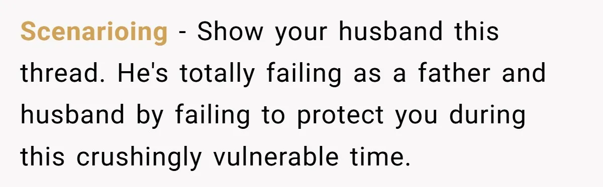 Scenarioing − Show your husband this thread. He's totally failing as a father and husband by failing to protect you during this crushingly vulnerable time.