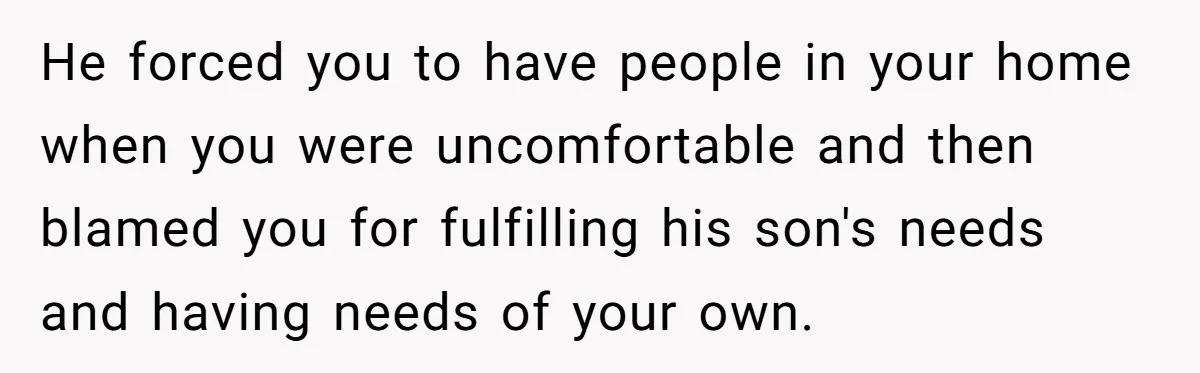 He forced you to have people in your home when you were uncomfortable and then blamed you for fulfilling his son's needs and having needs of your own.