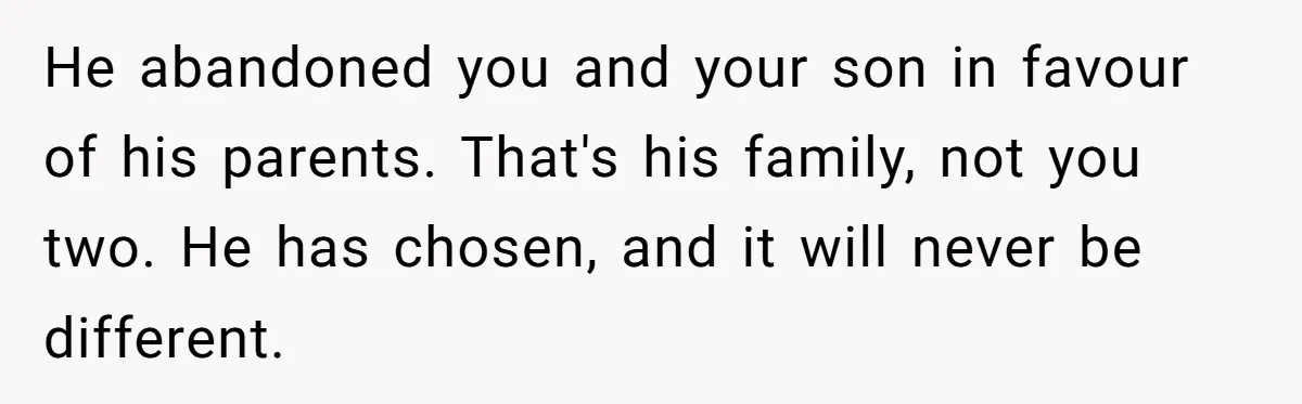 He abandoned you and your son in favour of his parents. That's his family, not you two. He has chosen, and it will never be different.