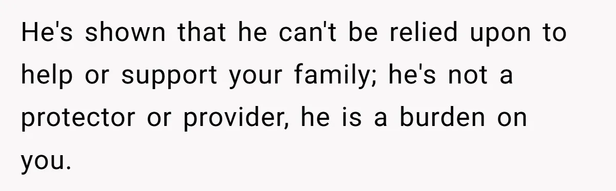 He's shown that he can't be relied upon to help or support your family; he's not a protector or provider, he is a burden on you.