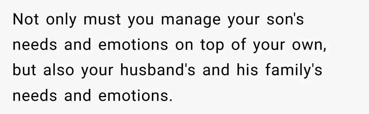Not only must you manage your son's needs and emotions on top of your own, but also your husband's and his family's needs and emotions.