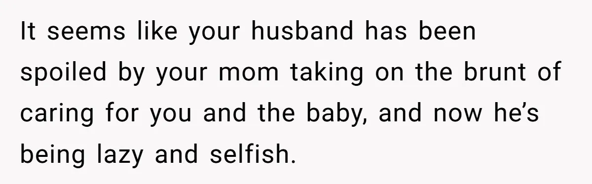 It seems like your husband has been spoiled by your mom taking on the brunt of caring for you and the baby, and now he’s being lazy and selfish.