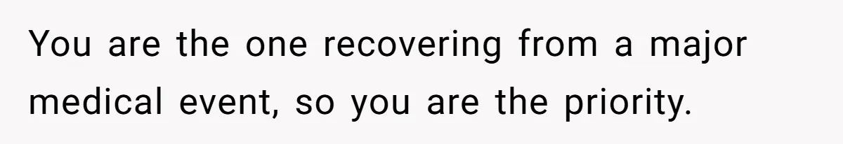 You are the one recovering from a major medical event, so you are the priority.
