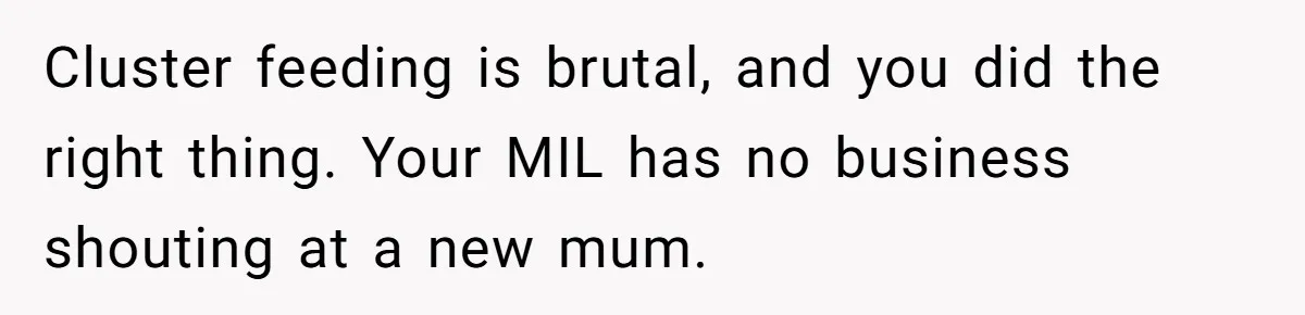 Cluster feeding is brutal, and you did the right thing. Your MIL has no business shouting at a new mum.