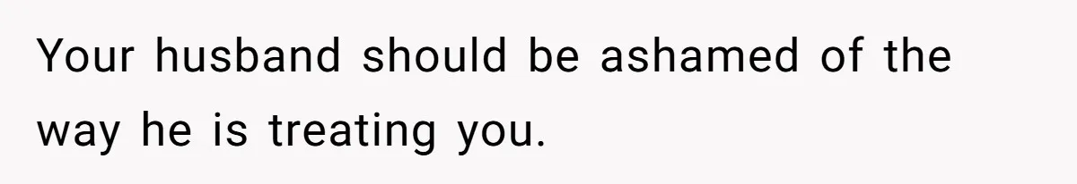 Your husband should be ashamed of the way he is treating you.