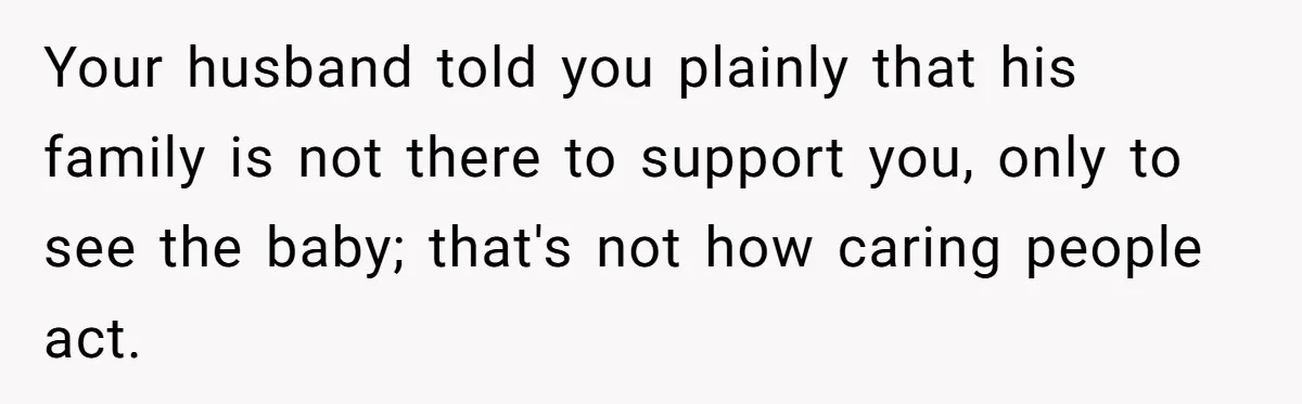 Your husband told you plainly that his family is not there to support you, only to see the baby; that's not how caring people act.