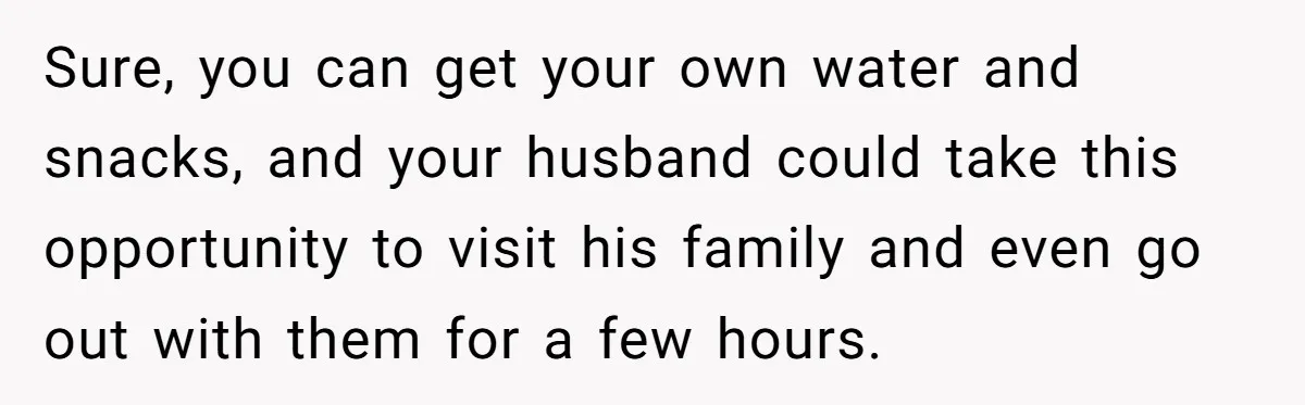 Sure, you can get your own water and snacks, and your husband could take this opportunity to visit his family and even go out with them for a few hours.