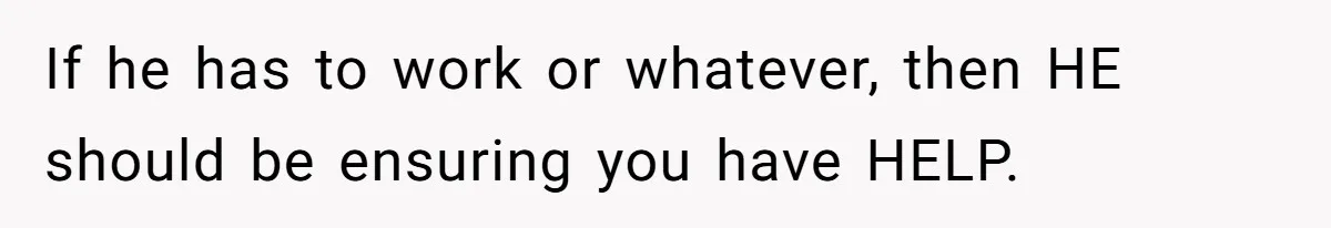 If he has to work or whatever, then HE should be ensuring you have HELP.