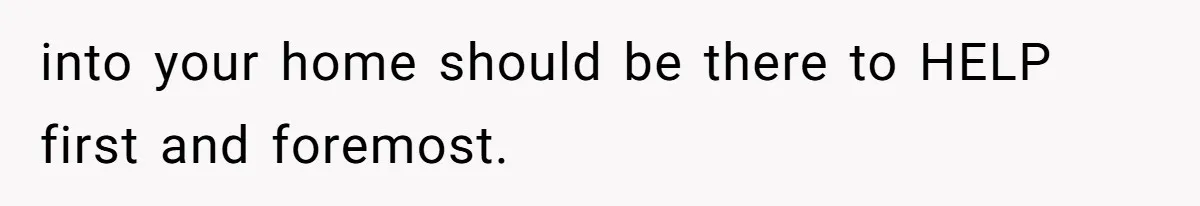 into your home should be there to HELP first and foremost.