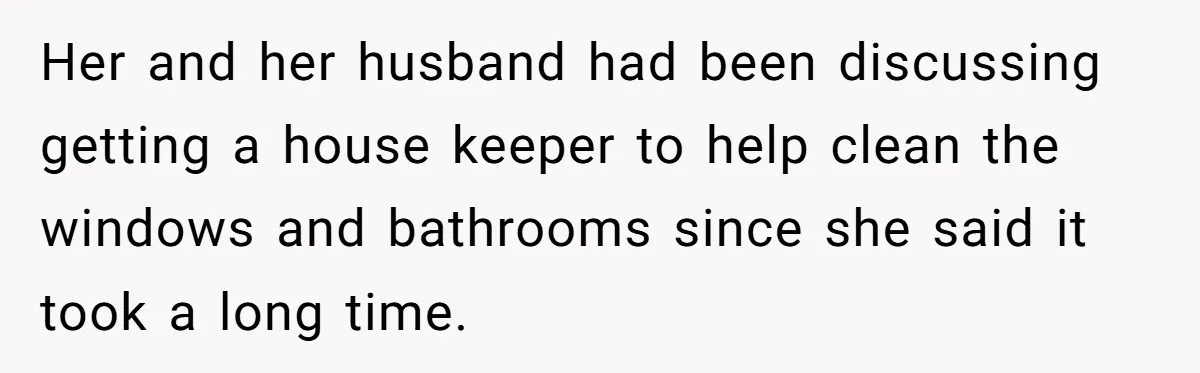 Her and her husband had been discussing getting a house keeper to help clean the windows and bathrooms since she said it took a long time.