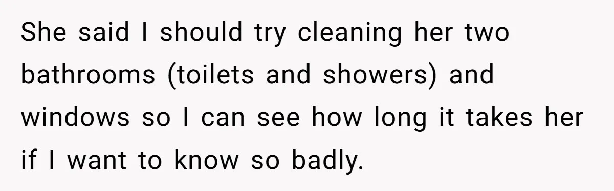 She said I should try cleaning her two bathrooms (toilets and showers) and windows so I can see how long it takes her if I want to know so badly.