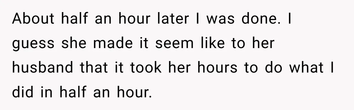 About half an hour later I was done. I guess she made it seem like to her husband that it took her hours to do what I did in half...