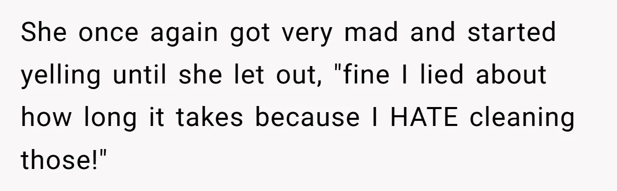 She once again got very mad and started yelling until she let out, "fine I lied about how long it takes because I HATE cleaning those!"