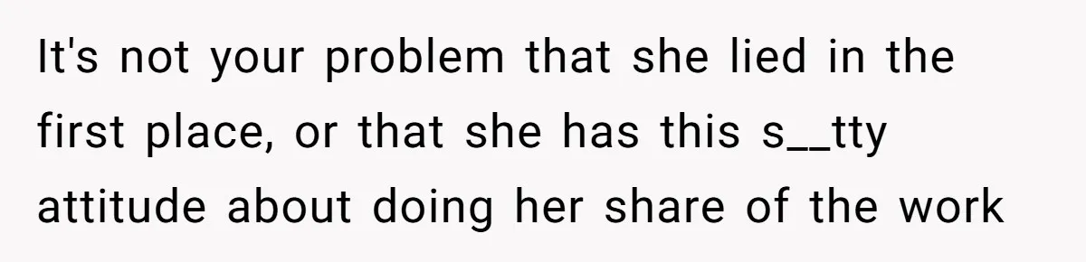 It's not your problem that she lied in the first place, or that she has this s__tty attitude about doing her share of the work