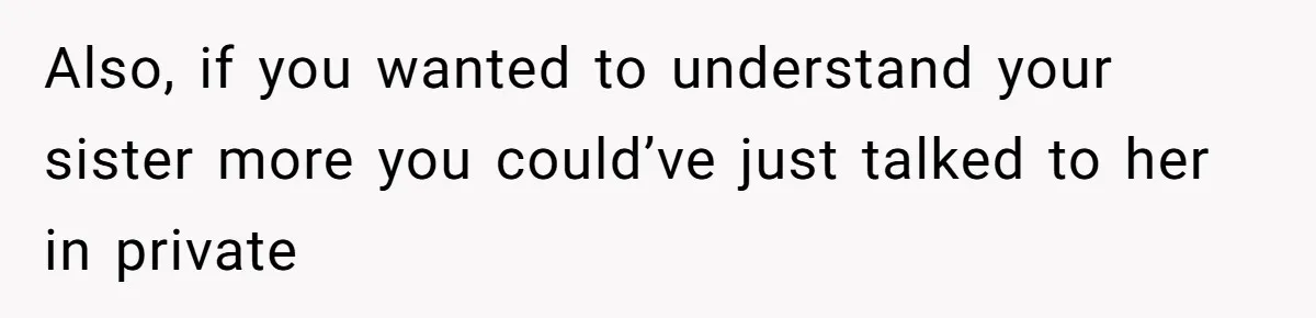 Also, if you wanted to understand your sister more you could’ve just talked to her in private