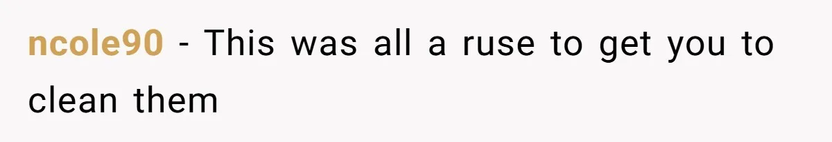 ncole90 − This was all a ruse to get you to clean them