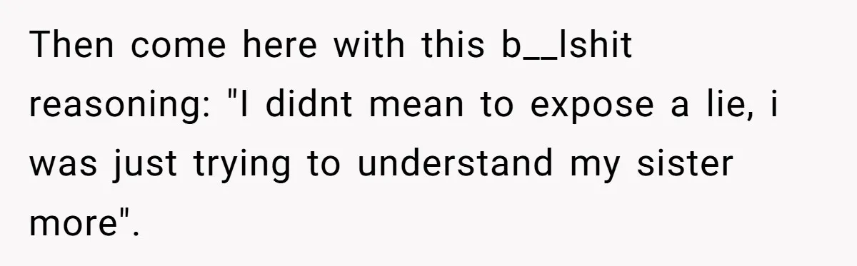 Then come here with this b__lshit reasoning: "I didnt mean to expose a lie, i was just trying to understand my sister more".