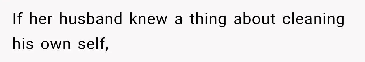 If her husband knew a thing about cleaning his own self,