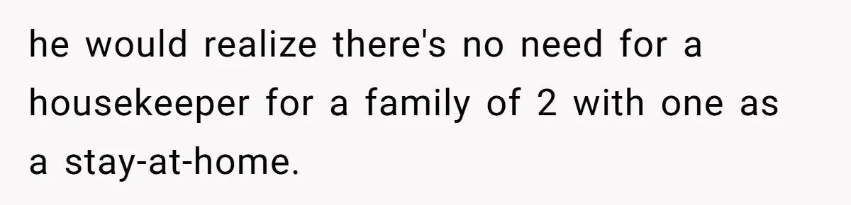 he would realize there's no need for a housekeeper for a family of 2 with one as a stay-at-home.