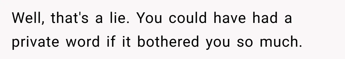 Well, that's a lie. You could have had a private word if it bothered you so much.