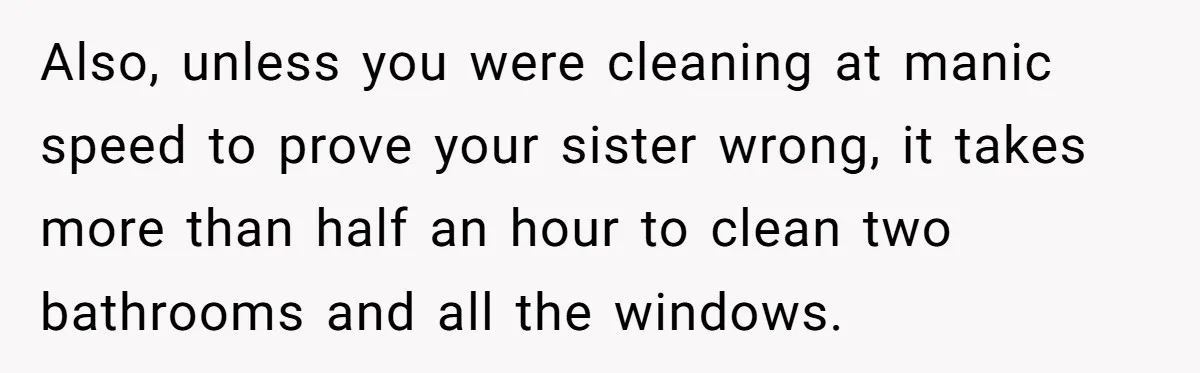 Also, unless you were cleaning at manic speed to prove your sister wrong, it takes more than half an hour to clean two bathrooms and all the windows.