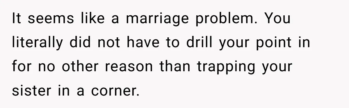 It seems like a marriage problem. You literally did not have to drill your point in for no other reason than trapping your sister in a corner.